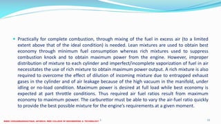  Practically for complete combustion, through mixing of the fuel in excess air (to a limited
extent above that of the ideal condition) is needed. Lean mixtures are used to obtain best
economy through minimum fuel consumption whereas rich mixtures used to suppress
combustion knock and to obtain maximum power from the engine. However, improper
distribution of mixture to each cylinder and imperfect/incomplete vaporization of fuel in air
necessitates the use of rich mixture to obtain maximum power output. A rich mixture is also
required to overcome the effect of dilution of incoming mixture due to entrapped exhaust
gases in the cylinder and of air leakage because of the high vacuum in the manifold, under
idling or no-load condition. Maximum power is desired at full load while best economy is
expected at part throttle conditions. Thus required air fuel ratios result from maximum
economy to maximum power. The carburettor must be able to vary the air-fuel ratio quickly
to provide the best possible mixture for the engine’s requirements at a given moment.
26 December 2017 ME6016 ADVANCED I.C ENGINES 11
 