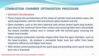 COMBUSTION CHAMBER OPTIMIZATION PROCEDURE
 Geometric Considerations
 These involve the considerations of the shape of cylinder head and piston crown, the
spark plug location, and the inlet and exhaust valves location and size.
 Open chambers, such as the hemi spherical with almost central spark plug location,
give close to the maximum flame front surface area ensuring faster burn and provide
the lowest chamber surface area in contact with the burned gases ensuring the
lowest heat transfer.
 More compact combustion chamber shapes other than the open chambers, such as
the bowl-in-piston, do produce a somewhat faster bum but suffer from lower
volumetric efficiency and higher heat losses.
 With almost central positioning of the spark plug and providing some squish area the
bum rate is improved.
26 December 2017 ME6016 ADVANCED I.C ENGINES 110
 