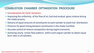 COMBUSTION CHAMBER OPTIMIZATION PROCEDURE
 Considerations for Cyclic Variations
 Improving the uniformity of the flow of air, fuel and residual gases mixture during
the intake process.
 Delivery of equal amounts of constituents to each cylinder to avoid mal- distribution.
 Provision for good mixing between constituents in the intake manifold.
 Accurate control of mixture composition during engine transients.
 Achieving nearly similar flow patterns within each engine cylinder to obtain equal
burn rates in all cylinders.
26 December 2017 ME6016 ADVANCED I.C ENGINES 111
 