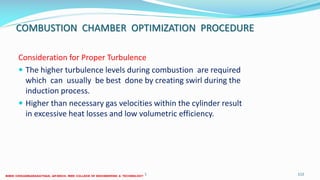 COMBUSTION CHAMBER OPTIMIZATION PROCEDURE
Consideration for Proper Turbulence
 The higher turbulence levels during combustion are required
which can usually be best done by creating swirl during the
induction process.
 Higher than necessary gas velocities within the cylinder result
in excessive heat losses and low volumetric efficiency.
26 December 2017 ME6016 ADVANCED I.C ENGINES 112
 