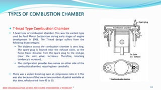 TYPES OF COMBUSTION CHAMBER
 T-head Type Combustion Chamber
 T-head type of combustion chamber. This was the earliest type
used by Ford Motor Corporation during early stages of engine
development in 1908. The T-head design suffers from the
following disadvantages:
 The distance across the combustion chamber is very long.
The spark plug is located near the exhaust valve, so the
flame travel distance from the spark plug to the end-gas
(near the inlet valve) increases. Therefore, knocking
tendency is increased.
 The configuration provides two valves on either side of the
combustion chamber, requiring two camshafts.
 There was a violent knocking even at compression ratio 4: 1.This
was also because of the low octane number of petrol available at
that time, which varied from 45 to 50.
26 December 2017 ME6016 ADVANCED I.C ENGINES 113
 