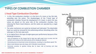 TYPES OF COMBUSTION CHAMBER
L-head Type Combustion Chamber
 In this, the combustion chamber is in the form of a more or less flat slab,
extending over the piston. The disadvantages of the T-head type of
combustion chamber forced the development of L-head, in which the two
valves are placed on the same side of the combustion chamber, thus
reducing the flame travel distance, and the valves are operated by a single
camshaft.
 The valve mechanism can easily be enclosed and lubricated. The detachable
head can easily be removed for de-carbonising without disturbing either the
valve gear or the main pipe work.
 In its original form, this type of engine gave poor performance because of the
following limitations:
1. Lack of turbulence as the charge had to take two right angle turns to enter into the
cylinder and in doing so the initial velocity of the charge got reduced.
2. Extremely prone to knock due to lack of turbulence, resulting in a low flame speed. The
3. flame travel distance was also large, and it therefore caused knock.
4. Extremely sensitive to ignition timing due to lower rate of burning and slow
combustion.
26 December 2017 ME6016 ADVANCED I.C ENGINES 114
 