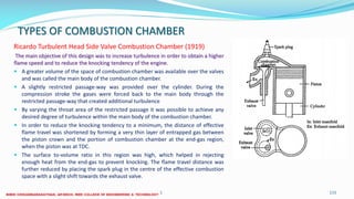 TYPES OF COMBUSTION CHAMBER
Ricardo Turbulent Head Side Valve Combustion Chamber (1919)
The main objective of this design was to increase turbulence in order to obtain a higher
flame speed and to reduce the knocking tendency of the engine.
 A greater volume of the space of combustion chamber was available over the valves
and was called the main body of the combustion chamber.
 A slightly restricted passage-way was provided over the cylinder. During the
compression stroke the gases were forced back to the main body through the
restricted passage-way that created additional turbulence
 By varying the throat area of the restricted passage it was possible to achieve any
desired degree of turbulence within the main body of the combustion chamber.
 In order to reduce the knocking tendency to a minimum, the distance of effective
flame travel was shortened by forming a very thin layer of entrapped gas between
the piston crown and the portion of combustion chamber at the end-gas region,
when the piston was at TDC.
 The surface to-volume ratio in this region was high, which helped in rejecting
enough heat from the end-gas to prevent knocking. The flame travel distance was
further reduced by placing the spark plug in the centre of the effective combustion
space with a slight shift towards the exhaust valve.
26 December 2017 ME6016 ADVANCED I.C ENGINES 115
 