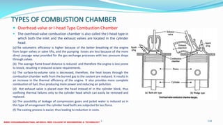 TYPES OF COMBUSTION CHAMBER
 Overhead-valve or I-head Type Combustion Chamber
 The overhead-valve combustion chamber is also called the I-head type in
which both the inlet and the exhaust valves are located in the cylinder
head.
(a)The volumetric efficiency is higher because of the better breathing of the engine
from larger valves or valve lifts, and the pumping losses are less because of the more
direct passage ways provided for the gas exchange processes with less pressure drops
through valves.
(b) The average flame travel distance is reduced and therefore the engine is less prone
to knock, resulting in reduced octane requirements.
(c) The surface-to-volume ratio is decreased, therefore, the heat losses through the
combustion chamber walls from the burned gas to the coolant are reduced. It results in
an increase in the thermal efficiency of the engine. It also provides more complete
combustion of fuel, thus producing more power and reducing air pollution.
(d) Hot exhaust valve is placed over the head instead of in the cylinder block, thus
confining thermal failures only to the cylinder head which can easily be removed and
replaced.
(e) The possibility of leakage of compression gases and jacket water is reduced as in
this type of arrangement the cylinder head bolts are subjected to less force.
(f) The casting process is easier, thus leading to reduction in costs.
26 December 2017 ME6016 ADVANCED I.C ENGINES 116
 