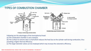 TYPES OF COMBUSTION CHAMBER
26 December 2017 ME6016 ADVANCED I.C ENGINES 117
Following are the advantages of the hemispherical head:
(a) The combustion chamber is very compact.
(b) The surface-to-volume ratio is small which reduces the heat loss to the cylinder wall during combustion, thus
providing a higher thermal efficiency.
(c) The larger diameter valves can be employed which may increase the volumetric efficiency.
 