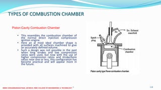 TYPES OF COMBUSTION CHAMBER
26 December 2017 ME6016 ADVANCED I.C ENGINES 118
• This resembles the combustion chamber of
the normal direct injection compression
ignition engine.
• Here an al most ideal chamber shape is
provided with all surfaces machined to give
an accurately defined volume.
• Such a design was not possible in the past
when long strokes and low compression
ratios were used, but now with the use of
higher compression ratios and stroke/bore
ratios near one or less, this configuration has
become practical and will appear more in
the future.
Piston Cavity Combustion Chamber
 