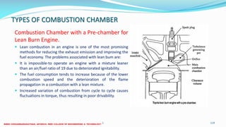 TYPES OF COMBUSTION CHAMBER
Combustion Chamber with a Pre-chamber for
Lean Burn Engine.
 Lean combustion in an engine is one of the most promising
methods for reducing the exhaust emission and improving the
fuel economy. The problems associated with lean bum are:
 It is impossible-to operate an engine with a mixture leaner
than an air/fuel ratio of 19 due to deteriorated ignitability.
 The fuel consumption tends to increase because of the lower
combustion speed and the deterioration of the flame
propagation in a combustion with a lean mixture.
 Increased variation of combustion from cycle to cycle causes
fluctuations in torque, thus resulting in poor drivability.
26 December 2017 ME6016 ADVANCED I.C ENGINES 119
 