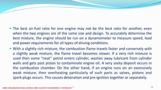 The best air-fuel ratio for one engine may not be the best ratio for another, even
when the two engines are of the same size and design. To accurately determine the
best mixture, the engine should be run on a dynamometer to measure speed, load
and power requirements for all types of driving conditions.
 With a slightly rich mixture, the combustion flame travels faster and conversely with
a slightly weak mixture, the flame travel becomes slower. If a very rich mixture is
used then some “neat” petrol enters cylinder, washes away lubricant from cylinder
walls and gets past piston to contaminate engine oil. A very sooty deposit occurs in
the combustion chamber. On the other hand, if an engine runs on an excessively
weak mixture, then overheating particularly of such parts as valves, pistons and
spark plugs occurs. This causes detonation and pre-ignition together or separately.
26 December 2017 ME6016 ADVANCED I.C ENGINES 12
 