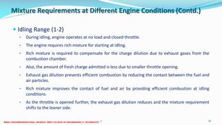 Mixture Requirements at Different Engine Conditions (Contd.)
 Idling Range (1-2)
• During idling, engine operates at no load and closed throttle.
• The engine requires rich mixture for starting at idling.
• Rich mixture is required to compensate for the charge dilution due to exhaust gases from the
combustion chamber.
• Also, the amount of fresh charge admitted is less due to smaller throttle opening.
• Exhaust gas dilution prevents efficient combustion by reducing the contact between the fuel and
air particles.
• Rich mixture improves the contact of fuel and air by providing efficient combustion at idling
conditions.
• As the throttle is opened further, the exhaust gas dilution reduces and the mixture requirement
shifts to the leaner side.
26 December 2017 ME6016 ADVANCED I.C ENGINES 16
 
