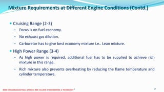 Mixture Requirements at Different Engine Conditions (Contd.)
 Cruising Range (2-3)
• Focus is on fuel economy.
• No exhaust gas dilution.
• Carburetor has to give best economy mixture i.e.. Lean mixture.
 High Power Range (3-4)
• As high power is required, additional fuel has to be supplied to achieve rich
mixture in this range.
• Rich mixture also prevents overheating by reducing the flame temperature and
cylinder temperature.
26 December 2017 ME6016 ADVANCED I.C ENGINES 17
 