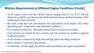 Mixture Requirements at Different Engine Conditions (Contd.)
An SI engine works with the Air-fuel mixture ranging from 8:1 to 18.5:1. But the
Ideal ratio would be one that provides both maximum power and best economy, while
producing the least emissions.
But such a ratio does not exist because fuel requirements of an engine vary widely
depending upon temperature, load, and speed conditions .
For complete combustion , thorough mixing of fuel in excess air is needed.
Lean mixtures are needed for best economy and rich mixtures are needed to suppress
combustion knock.
A rich mixture is required for High load and high speed and idling conditions.
Best economy is expected at part throttle.
A carburettor should supply the mixture ratio according to the engine requirements
26 December 2017 ME6016 ADVANCED I.C ENGINES 18
 