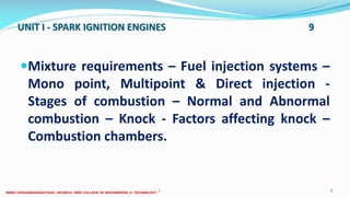 UNIT I - SPARK IGNITION ENGINES 9
Mixture requirements – Fuel injection systems –
Mono point, Multipoint & Direct injection -
Stages of combustion – Normal and Abnormal
combustion – Knock - Factors affecting knock –
Combustion chambers.
26 December 2017 ME6016 ADVANCED I.C ENGINES 2
 