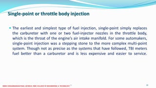Single-point or throttle body injection
 The earliest and simplest type of fuel injection, single-point simply replaces
the carburetor with one or two fuel-injector nozzles in the throttle body,
which is the throat of the engine’s air intake manifold. For some automakers,
single-point injection was a stepping stone to the more complex multi-point
system. Though not as precise as the systems that have followed, TBI meters
fuel better than a carburetor and is less expensive and easier to service.
26 December 2017 ME6016 ADVANCED I.C ENGINES 20
 