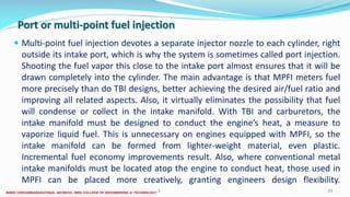Port or multi-point fuel injection
 Multi-point fuel injection devotes a separate injector nozzle to each cylinder, right
outside its intake port, which is why the system is sometimes called port injection.
Shooting the fuel vapor this close to the intake port almost ensures that it will be
drawn completely into the cylinder. The main advantage is that MPFI meters fuel
more precisely than do TBI designs, better achieving the desired air/fuel ratio and
improving all related aspects. Also, it virtually eliminates the possibility that fuel
will condense or collect in the intake manifold. With TBI and carburetors, the
intake manifold must be designed to conduct the engine’s heat, a measure to
vaporize liquid fuel. This is unnecessary on engines equipped with MPFI, so the
intake manifold can be formed from lighter-weight material, even plastic.
Incremental fuel economy improvements result. Also, where conventional metal
intake manifolds must be located atop the engine to conduct heat, those used in
MPFI can be placed more creatively, granting engineers design flexibility.
26 December 2017 ME6016 ADVANCED I.C ENGINES 21
 