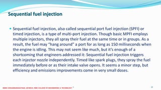 Sequential fuel injection
 Sequential fuel injection, also called sequential port fuel injection (SPFI) or
timed injection, is a type of multi-port injection. Though basic MPFI employs
multiple injectors, they all spray their fuel at the same time or in groups. As a
result, the fuel may “hang around” a port for as long as 150 milliseconds when
the engine is idling. This may not seem like much, but it’s enough of a
shortcoming that engineers addressed it: Sequential fuel injection triggers
each injector nozzle independently. Timed like spark plugs, they spray the fuel
immediately before or as their intake valve opens. It seems a minor step, but
efficiency and emissions improvements come in very small doses.
26 December 2017 ME6016 ADVANCED I.C ENGINES 22
 