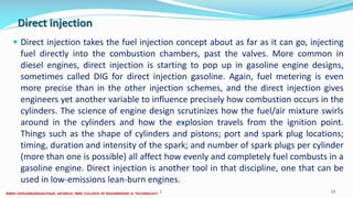 Direct injection
 Direct injection takes the fuel injection concept about as far as it can go, injecting
fuel directly into the combustion chambers, past the valves. More common in
diesel engines, direct injection is starting to pop up in gasoline engine designs,
sometimes called DIG for direct injection gasoline. Again, fuel metering is even
more precise than in the other injection schemes, and the direct injection gives
engineers yet another variable to influence precisely how combustion occurs in the
cylinders. The science of engine design scrutinizes how the fuel/air mixture swirls
around in the cylinders and how the explosion travels from the ignition point.
Things such as the shape of cylinders and pistons; port and spark plug locations;
timing, duration and intensity of the spark; and number of spark plugs per cylinder
(more than one is possible) all affect how evenly and completely fuel combusts in a
gasoline engine. Direct injection is another tool in that discipline, one that can be
used in low-emissions lean-burn engines.
26 December 2017 ME6016 ADVANCED I.C ENGINES 23
 