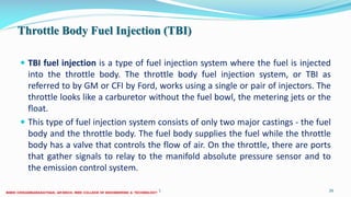 Throttle Body Fuel Injection (TBI)
 TBI fuel injection is a type of fuel injection system where the fuel is injected
into the throttle body. The throttle body fuel injection system, or TBI as
referred to by GM or CFI by Ford, works using a single or pair of injectors. The
throttle looks like a carburetor without the fuel bowl, the metering jets or the
float.
 This type of fuel injection system consists of only two major castings - the fuel
body and the throttle body. The fuel body supplies the fuel while the throttle
body has a valve that controls the flow of air. On the throttle, there are ports
that gather signals to relay to the manifold absolute pressure sensor and to
the emission control system.
26 December 2017 ME6016 ADVANCED I.C ENGINES 26
 