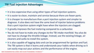 TBI Fuel Injection Advantages
 It is less expensive than using other types of fuel injection systems.
 It is easier to clean, maintain and service because there are fewer parts.
 It is cheaper to manufacture than a port injection system and simpler to
diagnose. It also does not have the same level of injector balance problems
that a port injection system might have when the injectors are clogged.
 It greatly improves the fuel metering compared to a carburetor.
 You do not have to make any changes to the TBI intake manifold. You also do
not have to change the throttle linkage. Instead, use the existing linkage, air
cleaners and carbs to install the system.
 It is also capable of logging data and can be programmed for ignition and fuel.
The TBI system is that it learns and understands your habits when driving so it
can easily map out your actions and the performance of the engine.
26 December 2017 ME6016 ADVANCED I.C ENGINES 27
 