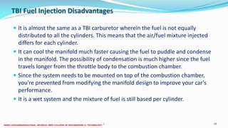 TBI Fuel Injection Disadvantages
 It is almost the same as a TBI carburetor wherein the fuel is not equally
distributed to all the cylinders. This means that the air/fuel mixture injected
differs for each cylinder.
 It can cool the manifold much faster causing the fuel to puddle and condense
in the manifold. The possibility of condensation is much higher since the fuel
travels longer from the throttle body to the combustion chamber.
 Since the system needs to be mounted on top of the combustion chamber,
you're prevented from modifying the manifold design to improve your car's
performance.
 It is a wet system and the mixture of fuel is still based per cylinder.
26 December 2017 ME6016 ADVANCED I.C ENGINES 28
 