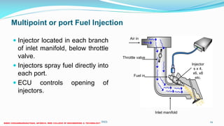 Multipoint or port Fuel Injection
 Injector located in each branch
of inlet manifold, below throttle
valve.
 Injectors spray fuel directly into
each port.
 ECU controls opening of
injectors.
26 December 2017 ME6016 ADVANCED I.C ENGINES 29
Injector
s x 4,
x6, x8
etc.
Inlet manifold
Throttle valve
Fuel in
Air in
 