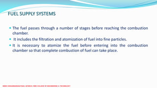 FUEL SUPPLY SYSTEMS
 The fuel passes through a number of stages before reaching the combustion
chamber.
 It includes the filtration and atomization of fuel into fine particles.
 It is necessary to atomize the fuel before entering into the combustion
chamber so that complete combustion of fuel can take place.
 