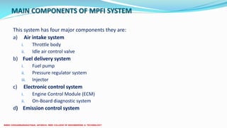 MAIN COMPONENTS OF MPFI SYSTEM
This system has four major components they are:
a) Air intake system
i. Throttle body
ii. Idle air control valve
b) Fuel delivery system
i. Fuel pump
ii. Pressure regulator system
iii. Injector
c) Electronic control system
i. Engine Control Module (ECM)
ii. On-Board diagnostic system
d) Emission control system
 