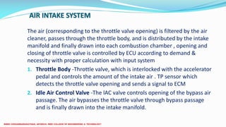 AIR INTAKE SYSTEM
The air (corresponding to the throttle valve opening) is filtered by the air
cleaner, passes through the throttle body, and is distributed by the intake
manifold and finally drawn into each combustion chamber , opening and
closing of throttle valve is controlled by ECU according to demand &
necessity with proper calculation with input system
1. Throttle Body -Throttle valve, which is interlocked with the accelerator
pedal and controls the amount of the intake air . TP sensor which
detects the throttle valve opening and sends a signal to ECM
2. Idle Air Control Valve -The lAC valve controls opening of the bypass air
passage. The air bypasses the throttle valve through bypass passage
and is finally drawn into the intake manifold.
 