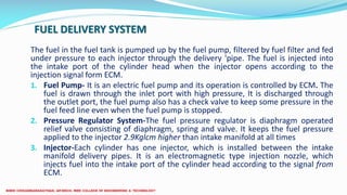 FUEL DELIVERY SYSTEM
The fuel in the fuel tank is pumped up by the fuel pump, filtered by fuel filter and fed
under pressure to each injector through the delivery 'pipe. The fuel is injected into
the intake port of the cylinder head when the injector opens according to the
injection signal form ECM.
1. Fuel Pump- It is an electric fuel pump and its operation is controlled by ECM. The
fuel is drawn through the inlet port with high pressure, It is discharged through
the outlet port, the fuel pump also has a check valve to keep some pressure in the
fuel feed line even when the fuel pump is stopped.
2. Pressure Regulator System-The fuel pressure regulator is diaphragm operated
relief valve consisting of diaphragm, spring and valve. It keeps the fuel pressure
applied to the injector 2.9Kglcm higher than intake manifold at all times
3. Injector-Each cylinder has one injector, which is installed between the intake
manifold delivery pipes. It is an electromagnetic type injection nozzle, which
injects fuel into the intake port of the cylinder head according to the signal from
ECM.
 