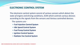 ELECTRONIC CONTROL SYSTEM
The electronic control system consist of various sensors which detect the
state of engine and driving conditions, ECM which controls various devices
according to the signals from the sensors and Various controlled devices.
The systems are -
 Fuel Injection Control System
 Idle Speed Control System
 Fuel Pump Control System
 Ignition Control System
 Radiator Fan Control System
 
