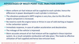 ADVANTAGES OF MULTI POINT FUEL INJECTION SYSTEM
 More uniform air-fuel mixture will be supplied to each cylinder, hence the
difference in power developed in each cylinder is minimum.
 The vibrations produced in MPFI engines is very less, due to this life of the
engine component is increased.
 No need to crank the engine twice or thrice in case of cold starting as happen
in the carburetor system.
 Immediate response, in case of sudden acceleration and deceleration.
 The mileage of the vehicle is improved.
 More accurate amount of air-fuel mixture will be supplied in these injection
system. As a result complete combustion will take place. This leads to effective
utilization of fuel supplied and hence low emission level.
26 December 2017 ME6016 ADVANCED I.C ENGINES 37
 
