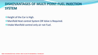 Height of the Car is High.
Manifold Heat control System OR Valve is Required.
Intake Manifold control only air not Fuel.
DISADVANTAGES OF MULTI POINT FUEL INJECTION
SYSTEM
 