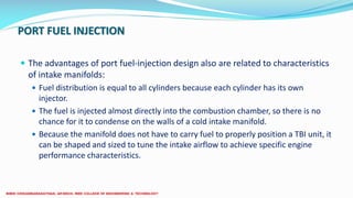 PORT FUEL INJECTION
 The advantages of port fuel-injection design also are related to characteristics
of intake manifolds:
 Fuel distribution is equal to all cylinders because each cylinder has its own
injector.
 The fuel is injected almost directly into the combustion chamber, so there is no
chance for it to condense on the walls of a cold intake manifold.
 Because the manifold does not have to carry fuel to properly position a TBI unit, it
can be shaped and sized to tune the intake airflow to achieve specific engine
performance characteristics.
 