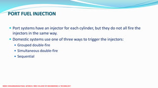 PORT FUEL INJECTION
 Port systems have an injector for each cylinder, but they do not all fire the
injectors in the same way.
 Domestic systems use one of three ways to trigger the injectors:
 Grouped double-fire
 Simultaneous double-fire
 Sequential
 