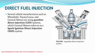 DIRECT FUEL INJECTION
 Several vehicle manufacturers such as
Mitsubishi, Toyota/Lexus, and
General Motors are using gasoline
direct injection (GDI) systems,
which General Motors refers to as a
Spark Ignition Direct Injection
(SIDI) system.
FIGURE A gasoline direct-injection
system.
 