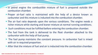  In petrol engine the combustible mixture of fuel is prepared outside the
combustion chamber.
 Proper air-fuel ratio is maintained with the help of a device known as
carburetor and this mixture is inducted into the combustion chamber.
 The air fuel ratio depends upon the various conditions. The engine needs a
richer mixture while starting and leaner mixture at normal running conditions.
 Such conditions must be fulfilled before entering the combustion chamber.
 The fuel from the tank is delivered to the float chamber attached to the
carburetor with the help of fuel pump.
 The fuel pump maintains the constant pressure. In carburetor fuel is mixed
with air in required proportion.
 After that the mixture of fuel and air is inducted into the combustion chamber.
 