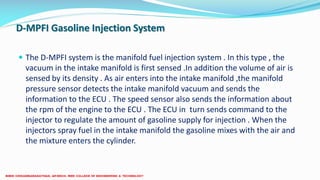 D-MPFI Gasoline Injection System
 The D-MPFI system is the manifold fuel injection system . In this type , the
vacuum in the intake manifold is first sensed .In addition the volume of air is
sensed by its density . As air enters into the intake manifold ,the manifold
pressure sensor detects the intake manifold vacuum and sends the
information to the ECU . The speed sensor also sends the information about
the rpm of the engine to the ECU . The ECU in turn sends command to the
injector to regulate the amount of gasoline supply for injection . When the
injectors spray fuel in the intake manifold the gasoline mixes with the air and
the mixture enters the cylinder.
 