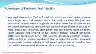 Advantages of Electronic Fuel Injection
 Improved atomization (fuel is forced into intake manifold under pressure
which helps break fuel droplets into a fine mist); smoother idle (lean fuel
mixture can be used without rough idle because of better fuel distribution and
low speed atomization); improved fuel economy (high efficiency because of
more precise fuel metering, atomization and distribution; lower emissions
(more accurate and efficient air-fuel mixture reduces exhaust pollution);
better fuel distribution; better cold weather drivability (injection provides
better control of mixture enrichment than a carburetor choke); increased
engine power (precise metering of fuel to each cylinder and increased air flow
can result in more power); elimination of carburetor plate icing.
26 December 2017 ME6016 ADVANCED I.C ENGINES 55
 