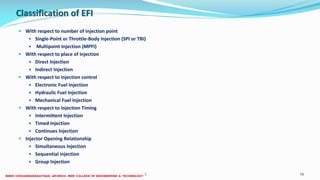 Classification of EFI
 With respect to number of injection point
 Single-Point or Throttle-Body Injection (SPI or TBI)
 Multipoint Injection (MPFI)
 With respect to place of injection
 Direct Injection
 Indirect Injection
 With respect to injection control
 Electronic Fuel Injection
 Hydraulic Fuel Injection
 Mechanical Fuel Injection
 With respect to Injection Timing
 Intermittent Injection
 Timed Injection
 Continues Injection
 Injector Opening Relationship
 Simultaneous Injection
 Sequential injection
 Group Injection
26 December 2017 ME6016 ADVANCED I.C ENGINES 56
 