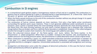 Combustion in SI engines
 In a conventional spark-ignition engine a homogeneous mixture of fuel and air is supplied. The combustion in a
gaseous fuel-air mixture ignited by a spark is characterized by a rapid development of a flame that starts from
the point of ignition and spreads outwards in a continuous manner.
 When the flame spread continues to the end of the combustion chamber without any abrupt change in its speed
and shape, combustion is called normal.
 The combustion of fuel-air mixture depends on chain reactions. First only a few highly active constituents
surrounding the ignition point cause reactions. These in tum generate additional active constituents to cause
reactions. Soon a point is reached where the chain breaking reactions dominate the chain forming reactions. In
the flame front, the chain forming reactions can only reach a certain distance into a relatively cool, unburned
charge before they are broken and thus a definite flame boundary is established. However, if the unburned gases
become hot enough to sustain chain reactions, the remaining gas will suddenly auto-ignite.
 When the unburned mixture ahead of the flame ignites and bums before the flame reaches it, the
phenomenon is called autoignition. When there is a sudden increase in the reaction rate, accompanied by a
sudden pressure rise forming pressure waves, the phenomenon is called detonation which causes engine knock.
 When combustion is initiated by a spark, it is called controlled combustion and when combustion is initiated by
a hot spot, it is called uncontrolled combustion. Under normal combustion conditions, the combustion is
controlled and this is a designer's objective. Uncontrolled combustion is associated with preignition and running-
on.
 Autoignition and detonation come under the category of abnormal combustion. In this case the fuel-air mixture
ignites spontaneously without an ignition source.
26 December 2017 ME6016 ADVANCED I.C ENGINES 57
 