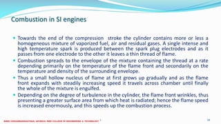 Combustion in SI engines
 Towards the end of the compression stroke the cylinder contains more or less a
homogeneous mixture of vaporized fuel, air and residual gases. A single intense and
high temperature spark is produced between the spark plug electrodes and as it
passes from one electrode to the other it leaves a thin thread of flame.
 Combustion spreads to the envelope of the mixture containing the thread at a rate
depending primarily on the temperature of the flame front and secondarily on the
temperature and density of the surrounding envelope.
 Thus a small hollow nucleus of flame at first grows up gradually and as the flame
front expands with steadily increasing speed it travels across chamber until finally
the whole of the mixture is engulfed.
 Depending on the degree of turbulence in the cylinder, the flame front wrinkles, thus
presenting a greater surface area from which heat is radiated; hence the flame speed
is increased enormously, and this speeds up the combustion process.
26 December 2017 ME6016 ADVANCED I.C ENGINES 58
 