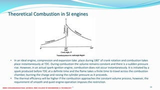 Theoretical Combustion in SI engines
26 December 2017 ME6016 ADVANCED I.C ENGINES 59
• In an ideal engine, compression and expansion take .place during 180° of crank rotation and combustion takes
place instantaneously at TDC. During combustion the volume remains constant and there is a sudden pressure
rise. However, in an actual spark-ignition engine, combustion does not occur instantaneously. It is initiated by a
spark produced before TDC at a definite time and the flame takes a finite time to travel across the combustion
chamber, burning the charge and raising the cylinder pressure as it proceeds.
• The thermal efficiency will be higher if the combustion approaches the constant volume process, however, the
requirement of smooth and quiet engine operation imposes the restriction.
 