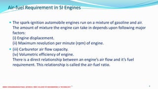 Air-fuel Requirement in SI Engines
 The spark-ignition automobile engines run on a mixture of gasoline and air.
The amount of mixture the engine can take in depends upon following major
factors:
(i) Engine displacement.
(ii) Maximum revolution per minute (rpm) of engine.
 (iii) Carburetor air flow capacity.
(iv) Volumetric efficiency of engine.
There is a direct relationship between an engine’s air flow and it’s fuel
requirement. This relationship is called the air-fuel ratio.
26 December 2017 ME6016 ADVANCED I.C ENGINES 6
 
