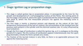 I - Stage: Ignition Lag or preparation stage.
 This stage is called ignition lag or preparation phase. It corresponds to the time for the
growth and development of a self-propagating nucleus of the flame. The starting point of
the first stage is the point A, where the spark is produced and the end of the stage is marked
with point B, where the first measurable pressure rise against the motoring curve is
observed.
 The first stage is mainly a chemical process and depends on the nature of the fuel,
temperature and pressure of the fuel-air mixture, the concentration of the residual from the
previous cycle present in the cylinder and the chemical reaction rate. It is also influenced by
local turbulence .
 though the first stage of combustion is called the ignition lag, as it is analogous to the delay
period of CI engine. The the nucleus of combustion appears instantaneously near the spark
plug electrodes; initially the flame spreads very slowly.
 The fraction of the burned mixture is very little, so there is no appreciable pressure rise
against the motoring curve.
26 December 2017 ME6016 ADVANCED I.C ENGINES 61
 