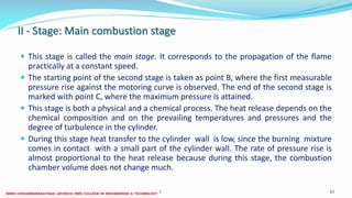 II - Stage: Main combustion stage
 This stage is called the main stage. It corresponds to the propagation of the flame
practically at a constant speed.
 The starting point of the second stage is taken as point B, where the first measurable
pressure rise against the motoring curve is observed. The end of the second stage is
marked with point C, where the maximum pressure is attained.
 This stage is both a physical and a chemical process. The heat release depends on the
chemical composition and on the prevailing temperatures and pressures and the
degree of turbulence in the cylinder.
 During this stage heat transfer to the cylinder wall is low, since the burning mixture
comes in contact with a small part of the cylinder wall. The rate of pressure rise is
almost proportional to the heat release because during this stage, the combustion
chamber volume does not change much.
26 December 2017 ME6016 ADVANCED I.C ENGINES 62
 