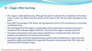III – Stage: After burning
 This stage is called afterburning. Although the point C indicates the completion of the flame
travel, it does not follow that the whole of the heat of the fuel has been liberated at this
point.
 Even after the passage of the flame, during expansion some of the constituents re-associate
and liberate heat.
 The starting point of this stage is usually taken at the instant when maximum pressure is
reached on the indicator diagram (Point C). The end of this stage is marked at point D.
 This point corresponds to the point where equilibrium is reached and after which the
products of combustion are assumed to be frozen.
 During this stage, the flame speed decreases and the rate of combustion is slow. Since the
expansion stroke starts before this stage with the piston moving away from TDC, there will
be pressure fall during this stage.
26 December 2017 ME6016 ADVANCED I.C ENGINES 63
 