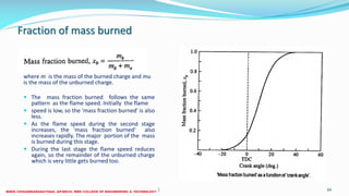 Fraction of mass burned
where m is the mass of the burned charge and mu
is the mass of the unburned charge.
 The mass fraction burned follows the same
pattern as the flame speed. Initially the flame
 speed is low, so the 'mass fraction burned' is also
less.
 As the flame speed during the second stage
increases, the 'mass fraction burned' also
increases rapidly. The major portion of the mass
is burned during this stage.
 During the last stage the flame speed reduces
again, so the remainder of the unburned charge
which is very little gets burned too.
26 December 2017 ME6016 ADVANCED I.C ENGINES 66
 