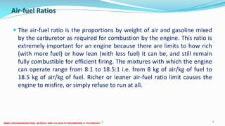 Air-fuel Ratios
 The air-fuel ratio is the proportions by weight of air and gasoline mixed
by the carburetor as required for combustion by the engine. This ratio is
extremely important for an engine because there are limits to how rich
(with more fuel) or how lean (with less fuel) it can be, and still remain
fully combustible for efficient firing. The mixtures with which the engine
can operate range from 8:1 to 18.5:1 i.e. from 8 kg of air/kg of fuel to
18.5 kg of air/kg of fuel. Richer or leaner air-fuel ratio limit causes the
engine to misfire, or simply refuse to run at all.
26 December 2017 ME6016 ADVANCED I.C ENGINES 7
 