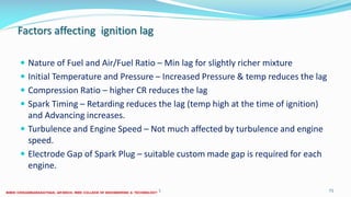 Factors affecting ignition lag
 Nature of Fuel and Air/Fuel Ratio – Min lag for slightly richer mixture
 Initial Temperature and Pressure – Increased Pressure & temp reduces the lag
 Compression Ratio – higher CR reduces the lag
 Spark Timing – Retarding reduces the lag (temp high at the time of ignition)
and Advancing increases.
 Turbulence and Engine Speed – Not much affected by turbulence and engine
speed.
 Electrode Gap of Spark Plug – suitable custom made gap is required for each
engine.
26 December 2017 ME6016 ADVANCED I.C ENGINES 71
 