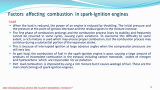Factors affecting combustion in spark-ignition engines
Load
 When the load is reduced, the power of an engine is reduced by throttling. The initial pressure and
the pressure at the point of ignition decrease and the residual gases in the mixture increase.
 The first phase of combustion prolongs and the combustion process loses its stability and frequently
cannot be resumed in some cycles, causing cyclic variations. To overcome this difficulty to some
extent, a rich mixture is used which may ensure proper combustion, but the combustion process may
continue during a substantial portion of the expansion stroke.
 This is because of interrupted ignition at large advance angles when the compression pressures are
still very low.
 At part load, the combustion of fuel in the spark-ignition engine is poor, causing a large amount of
products of incomplete combustion in the exhaust including carbon monoxide, oxides of nitrogen
and hydrocarbons which are responsible for air pollution.
 Part load combustion is improved by using a rich mixture but it causes wastage of fuel. These are the
main shortcomings of spark-ignition engines.
26 December 2017 ME6016 ADVANCED I.C ENGINES 76
 