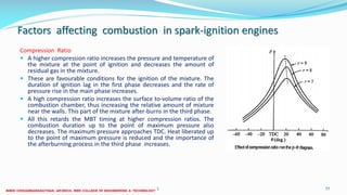 Factors affecting combustion in spark-ignition engines
Compression Ratio
 A higher compression ratio increases the pressure and temperature of
the mixture at the point of ignition and decreases the amount of
residual gas in the mixture.
 These are favourable conditions for the ignition of the mixture. The
duration of ignition lag in the first phase decreases and the rate of
pressure rise in the main phase increases.
 A high compression ratio increases the surface to-volume ratio of the
combustion chamber, thus increasing the relative amount of mixture
near the walls. This part of the mixture after-burns in the third phase.
 All this retards the MBT timing at higher compression ratios. The
combustion duration up to the point of maximum pressure also
decreases. The maximum pressure approaches TDC. Heat liberated up
to the point of maximum pressure is reduced and the importance of
the afterburning process in the third phase increases.
26 December 2017 ME6016 ADVANCED I.C ENGINES 77
 